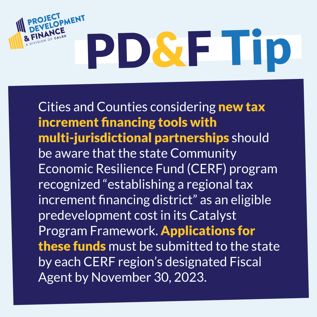 PD&F Tip: Local agencies considering new tax increment financing tools with multi-agency partnerships, should be aware that the state Community Economic Resilience Fund (CERF) program recognized “establishing a regional tax increment financing district” as an eligible predevelopment cost in its Catalyst Program Framework. Applications for these funds must be submitted to the state by each CERF region’s designated Fiscal Agent by November 30, 2023.