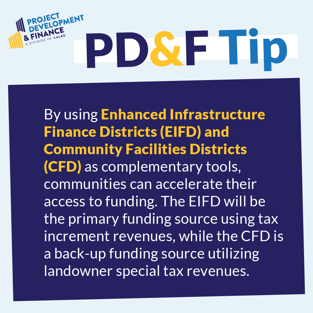 By using Enhanced Infrastructure Finance Districts (EIFD) and Community Facilities Districts (CFD) as complementary tools, communities can accelerate their access to funding. The EIFD will be the primary funding source using tax increment revenues, while the CFD is a back-up funding source utilizing landowner special tax revenues.